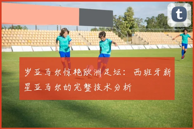 岁亚马尔惊艳欧洲足坛:西班牙新星亚马尔的完整技术分析