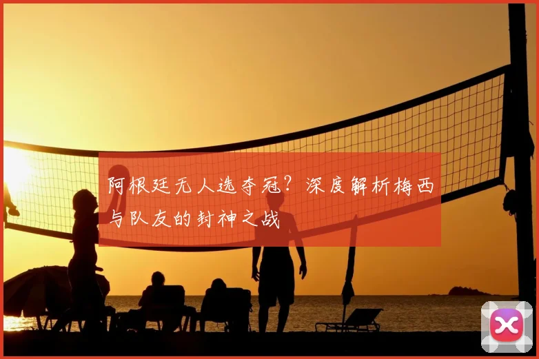 阿根廷无人选夺冠?深度解析梅西与队友的封神之战