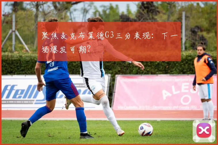 聚焦麦克布莱德G3三分表现:下一场爆发可期?
