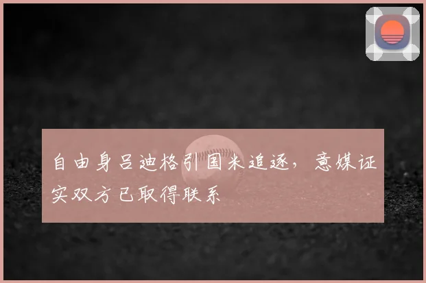 自由身吕迪格引国米追逐，意媒证实双方已取得联系