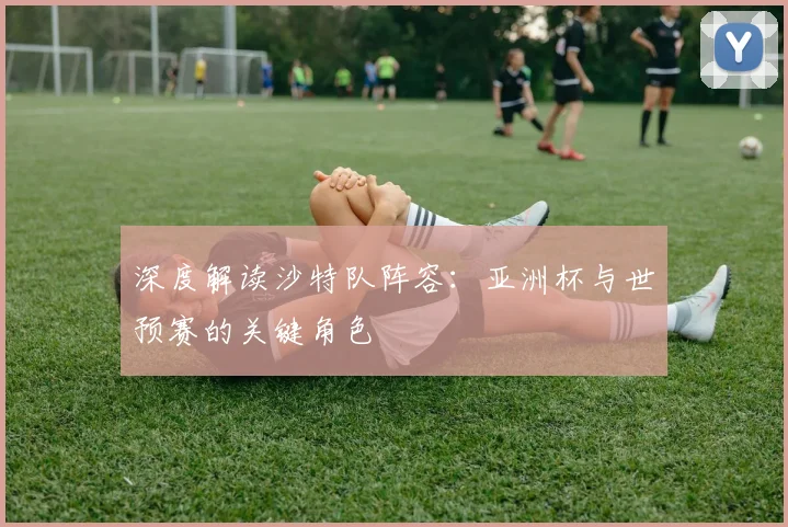 深度解读沙特队阵容:亚洲杯与世预赛的关键角色
