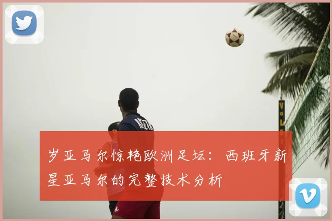 岁亚马尔惊艳欧洲足坛:西班牙新星亚马尔的完整技术分析