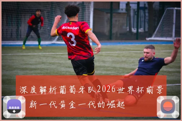 深度解析葡萄牙队2026世界杯前景:新一代黄金一代的崛起