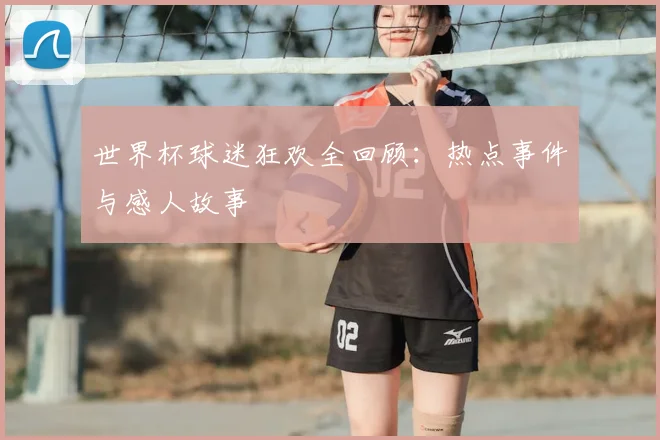 世界杯球迷狂欢全回顾：热点事件与感人故事
