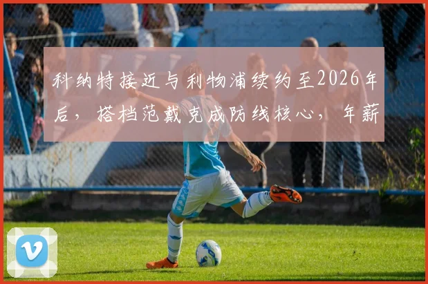 科纳特接近与利物浦续约至2026年后，搭档范戴克成防线核心，年薪与合同年限引关注